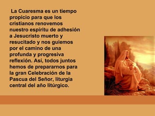 La Cuaresma es un tiempo
propicio para que los
cristianos renovemos
nuestro espíritu de adhesión
a Jesucristo muerto y
resucitado y nos guiemos
por el camino de una
profunda y progresiva
reflexión. Así, todos juntos
hemos de prepararnos para
la gran Celebración de la
Pascua del Señor, liturgia
central del año litúrgico.
 