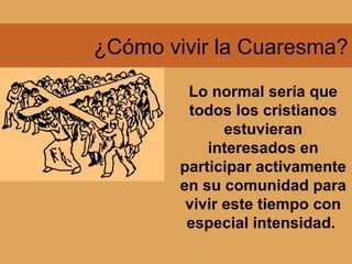 ¿Cómo vivir la Cuaresma?
Lo normal sería que
todos los cristianos
estuvieran
interesados en
participar activamente
en su comunidad para
vivir este tiempo con
especial intensidad.
 