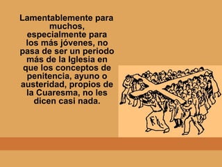 Lamentablemente para
muchos,
especialmente para
los más jóvenes, no
pasa de ser un periodo
más de la Iglesia en
que los conceptos de
penitencia, ayuno o
austeridad, propios de
la Cuaresma, no les
dicen casi nada.
 