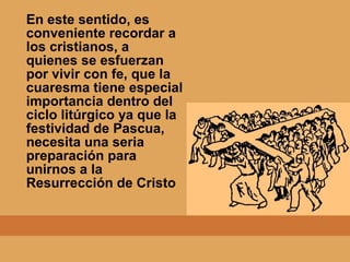 En este sentido, es
conveniente recordar a
los cristianos, a
quienes se esfuerzan
por vivir con fe, que la
cuaresma tiene especial
importancia dentro del
ciclo litúrgico ya que la
festividad de Pascua,
necesita una seria
preparación para
unirnos a la
Resurrección de Cristo
 