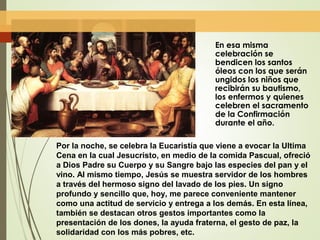 En esa misma
celebración se
bendicen los santos
óleos con los que serán
ungidos los niños que
recibirán su bautismo,
los enfermos y quienes
celebren el sacramento
de la Confirmación
durante el año.
Por la noche, se celebra la Eucaristía que viene a evocar la Ultima
Cena en la cual Jesucristo, en medio de la comida Pascual, ofreció
a Dios Padre su Cuerpo y su Sangre bajo las especies del pan y el
vino. Al mismo tiempo, Jesús se muestra servidor de los hombres
a través del hermoso signo del lavado de los pies. Un signo
profundo y sencillo que, hoy, me parece conveniente mantener
como una actitud de servicio y entrega a los demás. En esta línea,
también se destacan otros gestos importantes como la
presentación de los dones, la ayuda fraterna, el gesto de paz, la
solidaridad con los más pobres, etc.
 