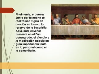 Finalmente, el Jueves
Santo por la noche se
realiza una vigilia de
oración en torno a la
reserva de la Eucaristía.
Aquí, ante el Señor
presente en el Pan
consagrado, el silencio y
la meditación adquieren
gran importancia tanto
en lo personal como en
lo comunitario.
 
