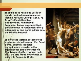 Es el día de la Pasión de Jesús en
donde ha sido inmolada nuestra
víctima Pascual: Cristo (1 Cor. 5, 7).
Es la Pasión del hombre
abandonado, humillado y
flagelado. Juntos, en comunidad,
proclamamos la Pasión del Señor y
adoramos su cruz como primer acto
del Misterio Pascual.
La cruz es la victoria del amor y la
esperanza de la Resurrección. Es así
como, además, los fieles
peregrinamos, con devoción,
siguiendo las estaciones del Vía
Crucis (que significa camino de la
cruz) De este modo nos unimos al
dolor y la Pasión de Cristo.
 
