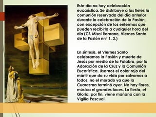 Este día no hay celebración
eucarística. Se distribuye a los fieles la
comunión reservada del día anterior
durante la celebración de la Pasión,
con excepción de los enfermos que
pueden recibirla a cualquier hora del
día (Cf. Misal Romano, Viernes Santo
de la Pasión nn° 1. 3.)
En síntesis, el Viernes Santo
celebramos la Pasión y muerte de
Jesús por medio de la Palabra, por la
Adoración de la Cruz y la Comunión
Eucarística. Usamos el color rojo del
mártir que da su vida por salvarnos a
todos, no el morado ya que la
Cuaresma terminó ayer. No hay flores,
música ni grandes luces. La fiesta, el
Gloria, por fin, viene mañana con la
Vigilia Pascual.
 
