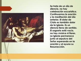 Se trata de un día de
silencio, no hay
celebración eucarística.
Continuamos la oración
y la meditación del día
anterior. El dolor de
Cristo es también dolor
de la Iglesia. Es un
silencio lleno de sentido.
El sagrario está vacío,
no hay música ni flores.
La Iglesia permanece
junto al sepulcro del
Señor esperando en la
oración y el ayuno su
Resurrección.
 