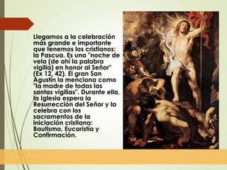 Llegamos a la celebración
más grande e importante
que tenemos los cristianos:
la Pascua. Es una "noche de
vela (de ahí la palabra
vigilia) en honor al Señor"
(Ex 12, 42). El gran San
Agustín la menciona como
"la madre de todas las
santas vigilias". Durante ella,
la Iglesia espera la
Resurrección del Señor y la
celebra con los
sacramentos de la
iniciación cristiana:
Bautismo, Eucaristía y
Confirmación.
 