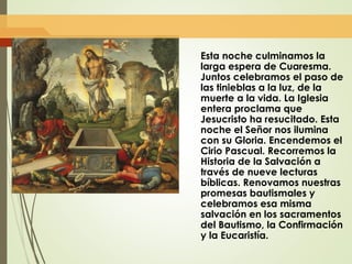 Esta noche culminamos la
larga espera de Cuaresma.
Juntos celebramos el paso de
las tinieblas a la luz, de la
muerte a la vida. La Iglesia
entera proclama que
Jesucristo ha resucitado. Esta
noche el Señor nos ilumina
con su Gloria. Encendemos el
Cirio Pascual. Recorremos la
Historia de la Salvación a
través de nueve lecturas
bíblicas. Renovamos nuestras
promesas bautismales y
celebramos esa misma
salvación en los sacramentos
del Bautismo, la Confirmación
y la Eucaristía.
 