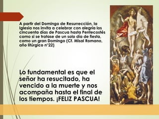 A partir del Domingo de Resurrección, la
Iglesia nos invita a celebrar con alegría los
cincuenta días de Pascua hasta Pentecostés
como si se tratase de un solo día de fiesta,
como un gran Domingo (Cf. Misal Romano,
año litúrgico n°22)
Lo fundamental es que el
señor ha resucitado, ha
vencido a la muerte y nos
acompaña hasta el final de
los tiempos. ¡FELIZ PASCUA!
 