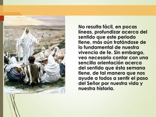 No resulta fácil, en pocas
líneas, profundizar acerca del
sentido que este periodo
tiene, más aún tratándose de
lo fundamental de nuestra
vivencia de fe. Sin embargo,
veo necesario contar con una
sencilla orientación acerca
del sentido que ésta semana
tiene, de tal manera que nos
ayude a todos a sentir el paso
del Señor por nuestra vida y
nuestra historia.
 
