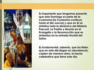 Es importante que tengamos presente
que este Domingo es parte de la
Cuaresma (la Cuaresma continua
hasta el día Jueves) y que en él se
sintetiza toda la dinámica del Misterio
Pascual. La Pasión y Muerte en el
Evangelio y la Resurrección que se
simboliza en la entrada triunfal del
Señor.
Es fundamental, además, que los fieles,
que en este día llegan en abundancia,
capten de manera clara, la fuerza
celebrativa que tiene este día.
 