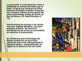 La procesión y la aclamación viene a
simbolizar la victoria del Señor por lo
tanto, al igual que hicieron los niños
hebreos cantando el festivo Hosanna,
hoy nosotros salimos al encuentro de
Jesús aclamando al Hijo de David, al
Rey de Reyes. (Cf. Misal Romano n°
16).
Precisamente las palmas y los ramos,
más que objetos benditos, son para
aclamar al Señor. De hecho la
bendición de los ramos es secundaria
en relación a la procesión.
No olvidemos que el Domingo de
Ramos puede ser un muy buen
comienzo para vivir intensamente la
Semana Santa y, especialmente, la
vigilia de la Resurrección de Cristo.
 