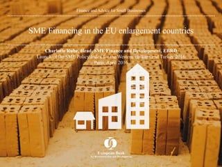 Finance and Advice for Small Businesses
SME Financing in the EU enlargement countries
Charlotte Ruhe, Head, SME Finance and Development, EBRD
Launch of the SME Policy Index for the Western Balkans and Turkey 2016
Paris, April 2016
 