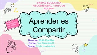 Aprender es
Compartir
Nombre: Ruth Casillas
Curso: 1ro Ciencias C
Fecha: 12 de noviembre
UNIDAD EDUCATIVA
FISCOMISIONAL “TIRSO DE
MOLINA”
 