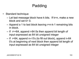 JLM 20060107 22:16 103
Padding
• Standard technique
– Let last message block have k bits. If k=n, make a new
block and set k= 0.
– Append a 1 to last block leaving r=n-k-1 remaining bits
in block.
– If r>=64, append r-64 0s then append bit length of
input expressed as 64 bit unsigned integer
– If r<64, append n-r 0’s (to fill out block), append n-64
0’s at beginning of next block then append bit length of
input expressed as 64 bit unsigned integer
 