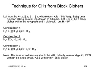 JLM 20060107 22:16 104
Technique for CHs from Block Ciphers
Let input be x= x1 || x2 || … || xt where each xi is n bits long. Let g be a
function taking an n bit input to an m bit input. Let E(k, x) be a block
cipher with m bit keyspace and n bit block. Let H0= IV.
Construction 1
Hi= E(g(Hi-1), xi)  Hi-1
Construction 2
Hi= E(xi, Hi-1)  Hi-1
Construction 3
Hi= E(g(Hi-1), xi)  xi  Hi-1
Note: Because of collisions n should be >64. Ideally, m=n and g= id. DES
with n= 64 is too small. AES with n=m=128 is better.
 