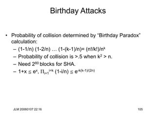 JLM 20060107 22:16 105
Birthday Attacks
• Probability of collision determined by “Birthday Paradox”
calculation:
– (1-1/n) (1-2/n) … (1-(k-1)/n)= (n!/k!)/nk
– Probability of collision is >.5 when k2 > n.
– Need 280 blocks for SHA.
– 1+x c ex, Pi=1
i=k (1-i/n) c e-k(k-1)/(2n)
 