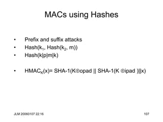 JLM 20060107 22:16 107
MACs using Hashes
• Prefix and suffix attacks
• Hash(k1, Hash(k2, m))
• Hash(k|p|m|k)
• HMACK(x)= SHA-1(Kopad || SHA-1(K ipad )||x)
 