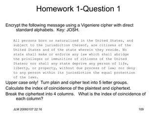 JLM 20060107 22:16 109
Homework 1-Question 1
Encrypt the following message using a Vigeniere cipher with direct
standard alphabets. Key: JOSH.
All persons born or naturalized in the United States, and
subject to the jurisdiction thereof, are citizens of the
United States and of the state wherein they reside. No
state shall make or enforce any law which shall abridge
the privileges or immunities of citizens of the United
States; nor shall any state deprive any person of life,
liberty, or property, without due process of law; nor deny
to any person within its jurisdiction the equal protection
of the laws.
Upper case only! Turn plain and cipher text into 5 letter groups.
Calculate the index of coincidence of the plaintext and ciphertext.
Break the ciphertext into 4 columns. What is the index of coincidence of
each column?
 