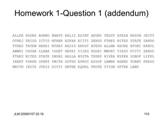 JLM 20060107 22:16 110
Homework 1-Question 1 (addendum)
ALLPE RSONS BORNO RNATU RALIZ EDINT HEUNI TEDST ATESA NDSUB JECTT
OTHEJ URISD ICTIO NTHER EOFAR ECITI ZENSO FTHEU NITED STATE SANDO
FTHES TATEW HEREI NTHEY RESID ENOST ATESH ALLMA KEORE NFORC EANYL
AWWHI CHSHA LLABR IDGET HEPRI VILEG ESORI MMUNI TIESO FCITI ZENSO
FTHEU NITED STATE SNORS HALLA NYSTA TEDEP RIVEA NYPER SONOF LIFEL
IBERT YORPR OPERT YWITH OUTDU EPROC ESSOF LAWNO RDENY TOANY PERSO
NWITH INITS JURIS DICTI ONTHE EQUAL PROTE CTION OFTHE LAWS
 
