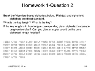 JLM 20060107 22:16 111
Homework 1-Question 2
Break the Vigeniere based ciphertext below. Plaintext and ciphertext
alphabets are direct standard.
What is the key length? What is the key?
If the key length is k, how long a corresponding plain, ciphertext sequence
be given to solve? Can you give an upper bound on the pure
ciphertext length needed?
IGDLK MJSGC FMGEP PLYRC IGDLA TYBMR KDYVY XJGMR TDSVK ZCCWG ZRRIP
UERXY EEYHE UTOWS ERYWC QRRIP UERXJ QREWQ FPSZC ALDSD ULSWF FFOAM
DIGIY DCSRR AZSRB GNDLC ZYDMM ZQGSS ZBCXM OYBID APRMK IFYWF MJVLY
HCLSP ZCDLC NYDXJ QYXHD APRMQ IGNSU MLNLG EMBTF MLDSB AYVPU TGMLK
MWKGF UCFIY ZBMLC DGCLY VSCXY ZBVEQ FGXKN QYMIY YMXKM GPCIJ HCCEL
PUSXF MJVRY FGYRQ
 