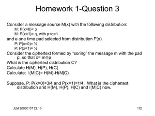 JLM 20060107 22:16 112
Homework 1-Question 3
Consider a message source M(x) with the following distribution:
M: P(x=0)= p
M: P(x=1)= q, with p+q=1
and a one time pad selected from distribution P(x)
P: P(x=0)= ½
P: P(x=1)= ½
Consider the ciphertext formed by “xoring” the message m with the pad
p, so that c= mp
What is the ciphertext distribution C?
Calculate H(M), H(P), H(C).
Calculate: I(M|C)= H(M)-H(M|C)
Suppose, P: P(x=0)=3/4 and P(x=1)=1/4. What is the ciphertext
distribution and H(M), H(P), H(C) and I(M|C) now.
 