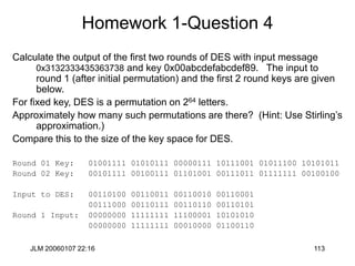JLM 20060107 22:16 113
Homework 1-Question 4
Calculate the output of the first two rounds of DES with input message
0x3132333435363738 and key 0x00abcdefabcdef89. The input to
round 1 (after initial permutation) and the first 2 round keys are given
below.
For fixed key, DES is a permutation on 264 letters.
Approximately how many such permutations are there? (Hint: Use Stirling’s
approximation.)
Compare this to the size of the key space for DES.
Round 01 Key: 01001111 01010111 00000111 10111001 01011100 10101011
Round 02 Key: 00101111 00100111 01101001 00111011 01111111 00100100
Input to DES: 00110100 00110011 00110010 00110001
00111000 00110111 00110110 00110101
Round 1 Input: 00000000 11111111 11100001 10101010
00000000 11111111 00010000 01100110
 