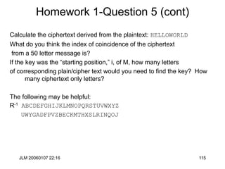 JLM 20060107 22:16 115
Homework 1-Question 5 (cont)
Calculate the ciphertext derived from the plaintext: HELLOWORLD
What do you think the index of coincidence of the ciphertext
from a 50 letter message is?
If the key was the “starting position,” i, of M, how many letters
of corresponding plain/cipher text would you need to find the key? How
many ciphertext only letters?
The following may be helpful:
R-1 ABCDEFGHIJKLMNOPQRSTUVWXYZ
UWYGADFPVZBECKMTHXSLRINQOJ
 
