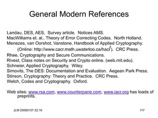 JLM 20060107 22:16 117
General Modern References
Landau, DES, AES, Survey article. Notices AMS.
MacWilliams et. al., Theory of Error Correcting Codes. North Holland.
Menezes, van Oorshot, Vanstone, Handbook of Applied Cryptography.
(Online: http://www.cacr.math.uwaterloo.ca/hac/). CRC Press.
Rhee, Cryptography and Secure Communications.
Rivest, Class notes on Security and Crypto online. (web.mit.edu).
Schneier, Applied Cryptography. Wiley.
Simovits, The DES: Documentation and Evaluation. Aegean Park Press.
Stinson, Cryptography: Theory and Practice. CRC Press.
Welch, Codes and Cryptography. Oxford.
Web sites: www.rsa.com, www.counterpane.com, www.iacr.org has loads of
preprints.
 