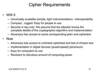 JLM 20060107 22:16 12
Cipher Requirements
• WW II
– Universally available (simple, light instrumentation) - interoperability
– Compact , rugged: Easy for people to use
– Security in key only: We assume that the attacker knows the
complete details of the cryptographic algorithm and implementation
– Adversary has access to some corresponding plain and ciphertext
• Now
– Adversary has access to unlimited ciphertext and lots of chosen text
– Implementation in digital devices (power/speed) paramount
– Easy for computers to use
– Resistant to ridiculous amount of computing power
 