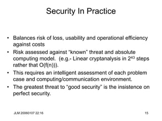 JLM 20060107 22:16 15
Security In Practice
• Balances risk of loss, usability and operational efficiency
against costs
• Risk assessed against “known” threat and absolute
computing model. (e.g.- Linear cryptanalysis in 243 steps
rather that O(f(n))).
• This requires an intelligent assessment of each problem
case and computing/communication environment.
• The greatest threat to “good security” is the insistence on
perfect security.
 