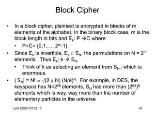 JLM 20060107 22:16 16
Block Cipher
• In a block cipher, plaintext is encrypted in blocks of m
elements of the alphabet. In the binary block case, m is the
block length in bits and Ek: P C where
• P=C= {0,1,…, 2m-1}.
• Since Ek is invertible, Ek e SN, the permutations on N = 2m
elements. Thus Ek: k  SN.
• Think of k as selecting an element from SN , which is
enormous.
• | SN| = N!  (2 p N) (N/e)N. For example, in DES, the
keyspace has N=256 elements, SN has more than (264)N
elements which is way, way more than the number of
elementary particles in the universe
 