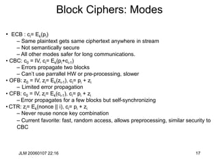 JLM 20060107 22:16 17
Block Ciphers: Modes
• ECB : ci= Ek(pi)
– Same plaintext gets same ciphertext anywhere in stream
– Not semantically secure
– All other modes safer for long communications.
• CBC: c0 = IV, ci= Ek(pi+ci-1)
– Errors propagate two blocks
– Can’t use parrallel HW or pre-processing, slower
• OFB: z0 = IV, zi= Ek(zi-1), ci= pi + zi
– Limited error propagation
• CFB: c0 = IV, zi= Ek(ci-1), ci= pi + zi
– Error propagates for a few blocks but self-synchronizing
• CTR: zi= Ek(nonce || i), ci= pi + zi
– Never reuse nonce key combination
– Current favorite: fast, random access, allows preprocessing, similar security to
CBC
 