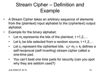 JLM 20060107 22:16 18
Stream Cipher – Definition and
Example
• A Stream Cipher takes an arbitrary sequence of elements
from the (plaintext) input alphabet to the (ciphertext) output
alphabet.
• Example for the binary alphabet:
• Let mt represents the bits of the plaintext, t =1,2,…
• Let kt be bits selected from a random source, t =1,2,…
• Let ct represent the ciphertext bits. ct= mt  kt defines a
self-reciprocal (self inverting) stream cipher called a
one-time pad.
• You can’t beat one time pads for security (can you spot
why they are seldom used?)
 