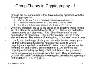 JLM 20060107 22:16 20
Group Theory in Cryptography - 1
• Groups are sets of elements that have a binary operation with the
following properties:
1. If x,y,z e G, xy e G and (xy)z=x(yz). It is not always true xy=yx.
2. There is an identity element 1 e G and 1x=x1=x for all x in G
3. For all, x in G there is an element x-1 e G and x x-1 =1= x-1 x
• One very important group is the group of all bijective maps from a
set of n elements to itself denoted Sn or Sn. These are called the
“permutations of n elements.” The “binary operation” is the
composition of mappings. The identity element leaves every
element alone. The inverse of a mapping, x, “undoes” what x does.
• If s e Sn and the image of x is y we can write this two ways: y= s
(x); this is the usual functional notation your used to where
mappings are applied “from the left”. When mappings are applied
from the left and s and d are elements of Sn sd denotes the
mapping obtained by applying d first and then s - i.e. y= s(d(x)).
• Some people apply mappings from the right. They would write
y=(x) s. For them, sd denotes the mapping obtained by applying s
first and then d - i.e. y= ((x)s)d.
 