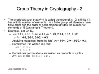JLM 20060107 22:16 21
Group Theory in Cryptography - 2
• The smallest k such that sk=1 is called the order of s. G is finite if it
has a finite number of elements. In a finite group, all elements have
finite order and the order of each element divides the number of
elements of G (Lagrange’s Theorem).
• Example. Let G= S4.
– s= 12, 23, 34, 41, d= 13, 24, 31, 42.
s-1= 14, 21, 32, 43
– Applying mappings “from the left”, sd= 14, 21,32,43.
– Sometimes s is written like this:
s= 1 2 3 4
2 3 4 1
– Sometimes permutations are written as products of cycles:
s=(1234)and d= (13)(24).
 