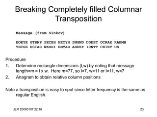 JLM 20060107 22:16 23
Breaking Completely filled Columnar
Transposition
Procedure
1. Determine rectangle dimensions (l,w) by noting that message
length=m = l x w. Here m=77, so l=7, w=11 or l=11, w=7
2. Anagram to obtain relative column positions
Note a transposition is easy to spot since letter frequency is the same as
regular English.
Message (from Sinkov)
EOEYE GTRNP SECEH HETYH SNGND DDDET OCRAE RAEMH
TECSE USIAR WKDRI RNYAR ABUEY ICNTT CEIET US
 