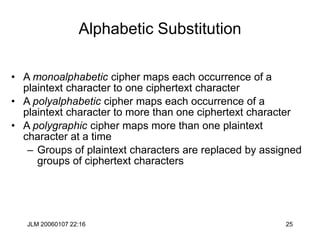 JLM 20060107 22:16 25
Alphabetic Substitution
• A monoalphabetic cipher maps each occurrence of a
plaintext character to one ciphertext character
• A polyalphabetic cipher maps each occurrence of a
plaintext character to more than one ciphertext character
• A polygraphic cipher maps more than one plaintext
character at a time
– Groups of plaintext characters are replaced by assigned
groups of ciphertext characters
 