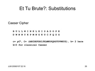 JLM 20060107 22:16 26
Et Tu Brute?: Substitutions
Caeser Cipher
B U L L W I N K L E I S A D O P E
D W N N Y K P M N G K U C F Q S G
c= pCk, C= (ABCDEFGHIJKLMNOPQRSTUVWXYZ), k= 2 here
k=3 for classical Caeser
 