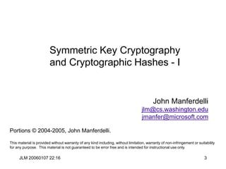 JLM 20060107 22:16 3
Symmetric Key Cryptography
and Cryptographic Hashes - I
John Manferdelli
jlm@cs.washington.edu
jmanfer@microsoft.com
Portions © 2004-2005, John Manferdelli.
This material is provided without warranty of any kind including, without limitation, warranty of non-infringement or suitability
for any purpose. This material is not guaranteed to be error free and is intended for instructional use only.
 