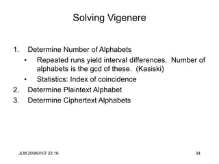 JLM 20060107 22:16 34
Solving Vigenere
1. Determine Number of Alphabets
• Repeated runs yield interval differences. Number of
alphabets is the gcd of these. (Kasiski)
• Statistics: Index of coincidence
2. Determine Plaintext Alphabet
3. Determine Ciphertext Alphabets
 