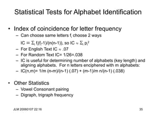 JLM 20060107 22:16 35
Statistical Tests for Alphabet Identification
• Index of coincidence for letter frequency
– Can choose same letters fi choose 2 ways
IC = Si fi(fi-1)/(n(n-1)), so IC  Si pi
2
– For English Text IC  .07
– For Random Text IC= 1/26=.038
– IC is useful for determining number of alphabets (key length) and
aligning alphabets. For n letters enciphered with m alphabets:
– IC(n,m)= 1/m (n-m)/(n-1) (.07) + (m-1)/m n/(n-1) (.038)
• Other Statistics
– Vowel Consonant pairing
– Digraph, trigraph frequency
 