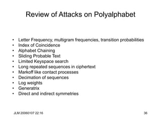 JLM 20060107 22:16 36
Review of Attacks on Polyalphabet
• Letter Frequency, multigram frequencies, transition probabilities
• Index of Coincidence
• Alphabet Chaining
• Sliding Probable Text
• Limited Keyspace search
• Long repeated sequences in ciphertext
• Markoff like contact processes
• Decimation of sequences
• Log weights
• Generatrix
• Direct and indirect symmetries
 