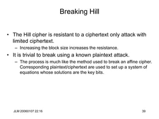 JLM 20060107 22:16 39
Breaking Hill
• The Hill cipher is resistant to a ciphertext only attack with
limited ciphertext.
– Increasing the block size increases the resistance.
• It is trivial to break using a known plaintext attack.
– The process is much like the method used to break an affine cipher.
Corresponding plaintext/ciphertext are used to set up a system of
equations whose solutions are the key bits.
 