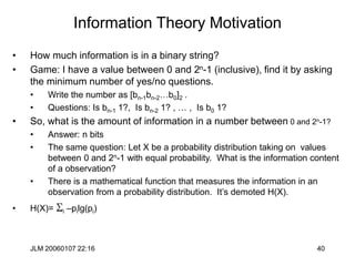 JLM 20060107 22:16 40
Information Theory Motivation
• How much information is in a binary string?
• Game: I have a value between 0 and 2n-1 (inclusive), find it by asking
the minimum number of yes/no questions.
• Write the number as [bn-1bn-2…b0]2 .
• Questions: Is bn-1 1?, Is bn-2 1? , … , Is b0 1?
• So, what is the amount of information in a number between 0 and 2n-1?
• Answer: n bits
• The same question: Let X be a probability distribution taking on values
between 0 and 2n-1 with equal probability. What is the information content
of a observation?
• There is a mathematical function that measures the information in an
observation from a probability distribution. It’s demoted H(X).
• H(X)= Si –pilg(pi)
 