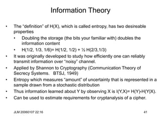 JLM 20060107 22:16 41
Information Theory
• The “definition” of H(X), which is called entropy, has two desireable
properties
• Doubling the storage (the bits your familiar with) doubles the
information content
• H(1/2, 1/3, 1/6)= H(1/2, 1/2) + ½ H(2/3,1/3)
• It was originally developed to study how efficiently one can reliably
transmit information over “noisy” channel.
• Applied by Shannon to Cryptography (Communication Theory of
Secrecy Systems. BTSJ, 1949)
• Entropy which measures “amount” of uncertainty that is represented in a
sample drawn from a stochastic distribution
• Thus information learned about Y by observing X is I(Y,X)= H(Y)-H(Y|X).
• Can be used to estimate requirements for cryptanalysis of a cipher.
 
