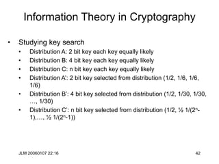 JLM 20060107 22:16 42
Information Theory in Cryptography
• Studying key search
• Distribution A: 2 bit key each key equally likely
• Distribution B: 4 bit key each key equally likely
• Distribution C: n bit key each key equally likely
• Distribution A’: 2 bit key selected from distribution (1/2, 1/6, 1/6,
1/6)
• Distribution B’: 4 bit key selected from distribution (1/2, 1/30, 1/30,
…, 1/30)
• Distribution C’: n bit key selected from distribution (1/2, ½ 1/(2n-
1),…, ½ 1/(2n-1))
 