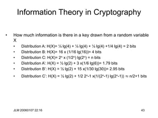 JLM 20060107 22:16 43
Information Theory in Cryptography
• How much information is there in a key drawn from a random variable
X
• Distribution A: H(X)= ¼ lg(4) + ¼ lg(4) + ¼ lg(4) +1/4 lg(4) = 2 bits
• Distribution B: H(X)= 16 x (1/16 lg(16))= 4 bits
• Distribution C: H(X)= 2n x (1/2n) lg(2n) = n bits
• Distribution A’: H(X) = ½ lg(2) + 3 x(1/6 lg(6))= 1.79 bits
• Distribution B’: H(X) = ½ lg(2) + 15 x(1/30 lg(30))= 2.95 bits
• Distribution C’: H(X) = ½ lg(2) + 1/2 2n-1 x(1/(2n-1) lg(2n-1))  n/2+1 bits
 