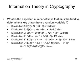 JLM 20060107 22:16 44
Information Theory in Cryptography
• What is the expected number of keys that must be tried to
determine a key drawn from a random variable X
• Distribution A: E(X)= ¼ (1+2+3) = 1.5 trials
• Distribution B: E(X)= 1/16 (1+2+…+15)=7.5 trials
• Distribution C: E(X)= 1/2n (1+2+ … +2n) = (2n-1)/2 trials
• Distribution A’: E(X) = ½ x 1 + 1/6(2+3)= 4/3 trials
• Distribution B’: E(X) = ½ X1 + 1/30 (2+3+…+15)= 125/12 trials
• Distribution C’: E(X) = ½ X1 + ½ 1/(2n-1)(2+3+…+2n-1)=
½ + ¼ 1/(2n-1) (2n-1)(2n+1)trials
 