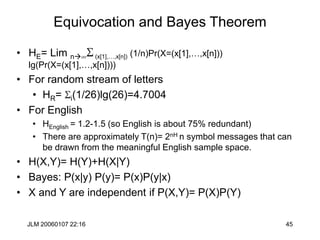 JLM 20060107 22:16 45
Equivocation and Bayes Theorem
• HE= Lim nS(x[1],…,x[n]) (1/n)Pr(X=(x[1],…,x[n]))
lg(Pr(X=(x[1],…,x[n])))
• For random stream of letters
• HR= Si(1/26)lg(26)=4.7004
• For English
• HEnglish = 1.2-1.5 (so English is about 75% redundant)
• There are approximately T(n)= 2nH n symbol messages that can
be drawn from the meaningful English sample space.
• H(X,Y)= H(Y)+H(X|Y)
• Bayes: P(x|y) P(y)= P(x)P(y|x)
• X and Y are independent if P(X,Y)= P(X)P(Y)
 