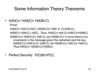 JLM 20060107 22:16 46
Some Information Theory Theorems
• H(K|C)= H(M|C)+ H(K|M,C)
Proof:
H(K|C)= H(K,C)-H(C), H(K|M,C)= H(M, K, C)-H(M,C).
H(M|C)= H(M,C) –H(C). Thus, H(K|C)= H(K,C)-H(M,C)+H(M|C).
H(M|K,C)= H(M,K,C)- H(K,C), but H(M|K,C)= 0 since there is no
uncertainty in the message given the ciphertext and the key.
H(K|M,C)= H(M,K,C)- H(M,C). So H(K|M,C)= H(K,C)- H(M,C).
Thus H(K|C)= H(K|M,C)+H(M|C).
• Perfect Security: P(C|M)=P(C)
 